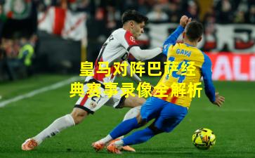 皇马对阵巴萨经典赛事录像全解析