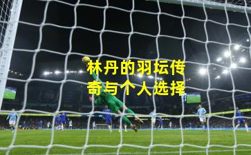 林丹的羽坛传奇与个人选择