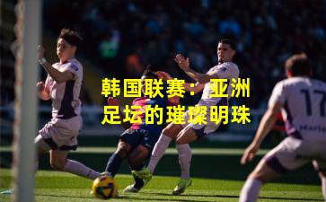 韩国联赛:亚洲足坛的璀璨明珠 韩国联赛:亚洲足坛的璀璨明珠