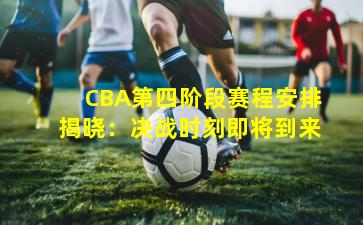 CBA第四阶段赛程安排揭晓：决战时刻即将到来