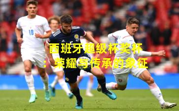 西班牙超级杯奖杯:荣耀与传承的象征 西班牙超级杯奖杯:荣耀与传承的象征