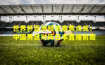 世界杯亚洲预选赛焦点战：中国男足对阵日本直播前瞻