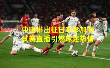 中国排出征日本参加测试赛直播引燃球迷热情