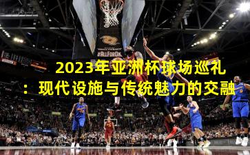 2023年亚洲杯球场巡礼：现代设施与传统魅力的交融