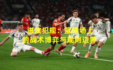  进攻犯规：篮球场上的战术博弈与规则边界