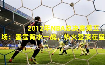  2012年NBA总决赛第五场：雷霆背水一战，热火登顶在望