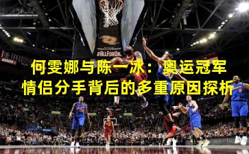 何雯娜与陈一冰:奥运冠军情侣分手背后的多重原因探析 何雯娜与陈一冰:奥运冠军情侣分手背后的多重原因探析