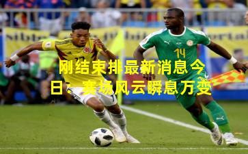 刚结束排最新消息今日：赛场风云瞬息万变