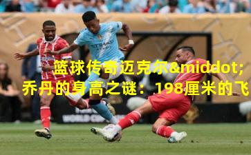 篮球传奇迈克尔·乔丹的身高之谜：198厘米的飞翔之翼