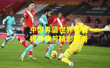 中国男篮世界杯征程回顾与精彩瞬间