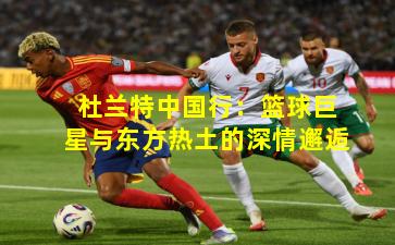 杜兰特中国行：篮球巨星与东方热土的深情邂逅