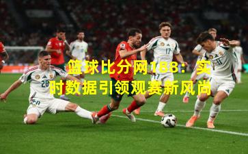 篮球比分网188：实时数据引领观赛新风尚